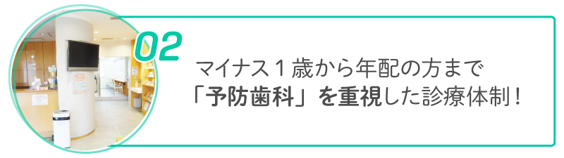 02 マイナス1歳から年配の方まで「予防歯科」を重視した診療体制!