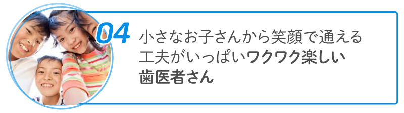 04 小さなお子さんから笑顔で通える工夫がいっぱい ワクワク楽しい歯医者さん