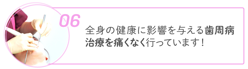06 全身の健康に影響を与える歯周病治療を痛くなく行っています!