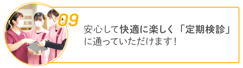 09 安心して快適に楽しく「定期検診」に通っていただけます!
